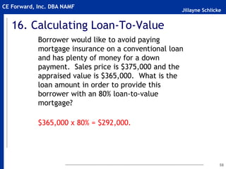 Jillayne Schlicke
CE Forward, Inc. DBA NAMF
16. Calculating Loan-To-Value
Borrower would like to avoid paying
mortgage insurance on a conventional loan
and has plenty of money for a down
payment. Sales price is $375,000 and the
appraised value is $365,000. What is the
loan amount in order to provide this
borrower with an 80% loan-to-value
mortgage?
$365,000 x 80% = $292,000.
58
 
