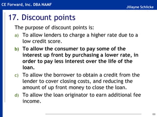 Jillayne Schlicke
CE Forward, Inc. DBA NAMF
17. Discount points
The purpose of discount points is:
a) To allow lenders to charge a higher rate due to a
low credit score.
b) To allow the consumer to pay some of the
interest up front by purchasing a lower rate, in
order to pay less interest over the life of the
loan.
c) To allow the borrower to obtain a credit from the
lender to cover closing costs, and reducing the
amount of up front money to close the loan.
d) To allow the loan originator to earn additional fee
income.
60
 