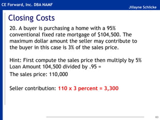 Jillayne Schlicke
CE Forward, Inc. DBA NAMF
Closing Costs
20. A buyer is purchasing a home with a 95%
conventional fixed rate mortgage of $104,500. The
maximum dollar amount the seller may contribute to
the buyer in this case is 3% of the sales price.
Hint: First compute the sales price then multiply by 5%
Loan Amount 104,500 divided by .95 =
The sales price: 110,000
Seller contribution: 110 x 3 percent = 3,300
63
 