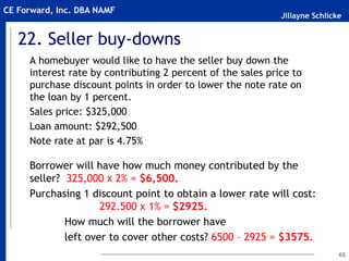 Jillayne Schlicke
CE Forward, Inc. DBA NAMF
22. Seller buy-downs
A homebuyer would like to have the seller buy down the
interest rate by contributing 2 percent of the sales price to
purchase discount points in order to lower the note rate on
the loan by 1 percent.
Sales price: $325,000
Loan amount: $292,500
Note rate at par is 4.75%
Borrower will have how much money contributed by the
seller? 325,000 x 2% = $6,500.
Purchasing 1 discount point to obtain a lower rate will cost:
292.500 x 1% = $2925.
How much will the borrower have
left over to cover other costs? 6500 – 2925 = $3575.
65
 