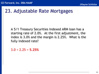 Jillayne Schlicke
CE Forward, Inc. DBA NAMF
23. Adjustable Rate Mortgages
A 5/1 Treasury Securities Indexed ARM loan has a
starting rate of 2.0%. At the first adjustment, the
index is 3.0% and the margin is 2.25%. What is the
fully indexed rate?
3.0 + 2.25 = 5.25%
66
 