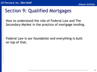 Jillayne Schlicke
CE Forward, Inc. DBA NAMF
Section 9: Qualified Mortgages
How to understand the role of Federal Law and The
Secondary Market in the practice of mortgage lending.
Federal Law is our foundation and everything is built
on top of that.
67
 