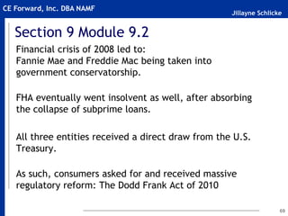 Jillayne Schlicke
CE Forward, Inc. DBA NAMF
Section 9 Module 9.2
Financial crisis of 2008 led to:
Fannie Mae and Freddie Mac being taken into
government conservatorship.
FHA eventually went insolvent as well, after absorbing
the collapse of subprime loans.
All three entities received a direct draw from the U.S.
Treasury.
As such, consumers asked for and received massive
regulatory reform: The Dodd Frank Act of 2010
69
 