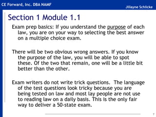 Jillayne Schlicke
CE Forward, Inc. DBA NAMF
7
Section 1 Module 1.1
Exam prep basics: If you understand the purpose of each
law, you are on your way to selecting the best answer
on a multiple choice exam.
There will be two obvious wrong answers. If you know
the purpose of the law, you will be able to spot
these. Of the two that remain, one will be a little bit
better than the other.
Exam writers do not write trick questions. The language
of the test questions look tricky because you are
being tested on law and most lay people are not use
to reading law on a daily basis. This is the only fair
way to deliver a 50-state exam.
 