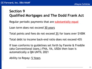 Jillayne Schlicke
CE Forward, Inc. DBA NAMF
Section 9
Qualified Mortgages and The Dodd Frank Act
Regular periodic payments that are substantially equal
~
Loan term does not exceed 30 years
~
Total points and fees do not exceed 3% for loans over $100K
~
Total debt to income back-end ratio does not exceed 43%
~
If loan conforms to guidelines set forth by Fannie & Freddie
(aka Conventional loans,) FHA, VA, USDA then loan is
automatically a QM UNTIL 2021
~
Ability to Repay: 5 Years
71
 