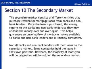 Jillayne Schlicke
CE Forward, Inc. DBA NAMF
Section 10 The Secondary Market
The secondary market consists of different entities that
purchase residential mortgage loans from banks and non-
bank lenders. Once the loan is purchased, the money
returns to the banks and non-bank lenders so they may
re-lend the money over and over again. This helps
guarantee an ongoing flow of mortgage money available
to banks and non-bank lenders and ultimately consumers.
Not all banks and non-bank lenders sell their loans on the
secondary market. Some companies hold the loans in
their own portfolio. However, the majority of loans you
will be originating will be sold on the secondary market.
76
 