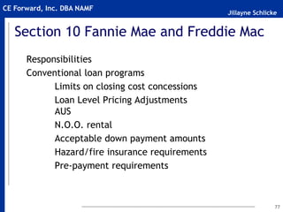 Jillayne Schlicke
CE Forward, Inc. DBA NAMF
Section 10 Fannie Mae and Freddie Mac
Responsibilities
Conventional loan programs
Limits on closing cost concessions
Loan Level Pricing Adjustments
AUS
N.O.O. rental
Acceptable down payment amounts
Hazard/fire insurance requirements
Pre-payment requirements
77
 