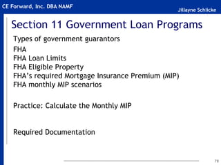 Jillayne Schlicke
CE Forward, Inc. DBA NAMF
Section 11 Government Loan Programs
Types of government guarantors
FHA
FHA Loan Limits
FHA Eligible Property
FHA’s required Mortgage Insurance Premium (MIP)
FHA monthly MIP scenarios
Practice: Calculate the Monthly MIP
Required Documentation
78
 