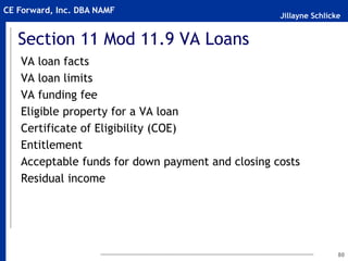 Jillayne Schlicke
CE Forward, Inc. DBA NAMF
Section 11 Mod 11.9 VA Loans
VA loan facts
VA loan limits
VA funding fee
Eligible property for a VA loan
Certificate of Eligibility (COE)
Entitlement
Acceptable funds for down payment and closing costs
Residual income
80
 