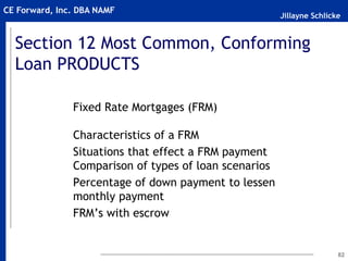 Jillayne Schlicke
CE Forward, Inc. DBA NAMF
Section 12 Most Common, Conforming
Loan PRODUCTS
Fixed Rate Mortgages (FRM)
Characteristics of a FRM
Situations that effect a FRM payment
Comparison of types of loan scenarios
Percentage of down payment to lessen
monthly payment
FRM’s with escrow
82
 