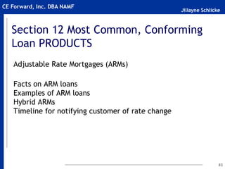 Jillayne Schlicke
CE Forward, Inc. DBA NAMF
Section 12 Most Common, Conforming
Loan PRODUCTS
Adjustable Rate Mortgages (ARMs)
Facts on ARM loans
Examples of ARM loans
Hybrid ARMs
Timeline for notifying customer of rate change
83
 
