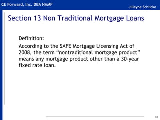 Jillayne Schlicke
CE Forward, Inc. DBA NAMF
Section 13 Non Traditional Mortgage Loans
Definition:
According to the SAFE Mortgage Licensing Act of
2008, the term “nontraditional mortgage product”
means any mortgage product other than a 30-year
fixed rate loan.
84
 