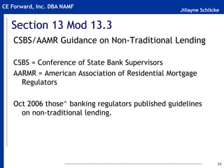 Jillayne Schlicke
CE Forward, Inc. DBA NAMF
Section 13 Mod 13.3
CSBS/AAMR Guidance on Non-Traditional Lending
CSBS = Conference of State Bank Supervisors
AARMR = American Association of Residential Mortgage
Regulators
Oct 2006 those^ banking regulators published guidelines
on non-traditional lending.
86
 