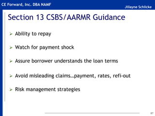 Jillayne Schlicke
CE Forward, Inc. DBA NAMF
Section 13 CSBS/AARMR Guidance
 Ability to repay
 Watch for payment shock
 Assure borrower understands the loan terms
 Avoid misleading claims…payment, rates, refi-out
 Risk management strategies
87
 