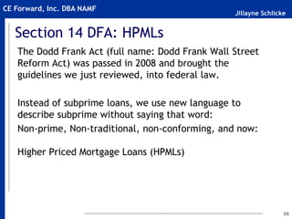 Jillayne Schlicke
CE Forward, Inc. DBA NAMF
Section 14 DFA: HPMLs
The Dodd Frank Act (full name: Dodd Frank Wall Street
Reform Act) was passed in 2008 and brought the
guidelines we just reviewed, into federal law.
Instead of subprime loans, we use new language to
describe subprime without saying that word:
Non-prime, Non-traditional, non-conforming, and now:
Higher Priced Mortgage Loans (HPMLs)
88
 