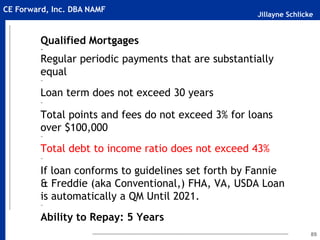 Jillayne Schlicke
CE Forward, Inc. DBA NAMF
Qualified Mortgages
~
Regular periodic payments that are substantially
equal
~
Loan term does not exceed 30 years
~
Total points and fees do not exceed 3% for loans
over $100,000
~
Total debt to income ratio does not exceed 43%
~
If loan conforms to guidelines set forth by Fannie
& Freddie (aka Conventional,) FHA, VA, USDA Loan
is automatically a QM Until 2021.
~
Ability to Repay: 5 Years
89
 