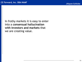 Jillayne Schlicke
CE Forward, Inc. DBA NAMF
In frothy markets it is easy to enter
into a consensual hallucination
with investors and markets that
we are creating value.
90
 