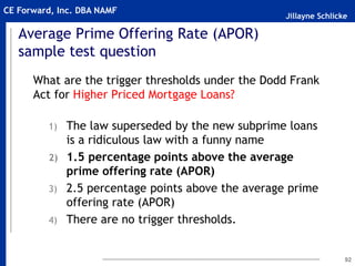 Jillayne Schlicke
CE Forward, Inc. DBA NAMF
Average Prime Offering Rate (APOR)
sample test question
What are the trigger thresholds under the Dodd Frank
Act for Higher Priced Mortgage Loans?
1) The law superseded by the new subprime loans
is a ridiculous law with a funny name
2) 1.5 percentage points above the average
prime offering rate (APOR)
3) 2.5 percentage points above the average prime
offering rate (APOR)
4) There are no trigger thresholds.
92
 
