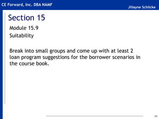 Jillayne Schlicke
CE Forward, Inc. DBA NAMF
Section 15
Module 15.9
Suitability
Break into small groups and come up with at least 2
loan program suggestions for the borrower scenarios in
the course book.
94
 