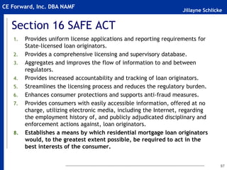 Jillayne Schlicke
CE Forward, Inc. DBA NAMF
Section 16 SAFE ACT
1. Provides uniform license applications and reporting requirements for
State-licensed loan originators.
2. Provides a comprehensive licensing and supervisory database.
3. Aggregates and improves the flow of information to and between
regulators.
4. Provides increased accountability and tracking of loan originators.
5. Streamlines the licensing process and reduces the regulatory burden.
6. Enhances consumer protections and supports anti-fraud measures.
7. Provides consumers with easily accessible information, offered at no
charge, utilizing electronic media, including the Internet, regarding
the employment history of, and publicly adjudicated disciplinary and
enforcement actions against, loan originators.
8. Establishes a means by which residential mortgage loan originators
would, to the greatest extent possible, be required to act in the
best interests of the consumer.
97
 