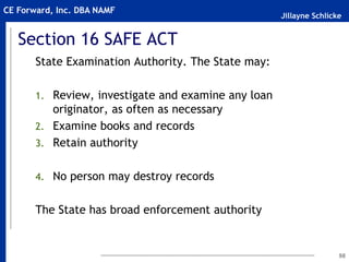 Jillayne Schlicke
CE Forward, Inc. DBA NAMF
Section 16 SAFE ACT
State Examination Authority. The State may:
1. Review, investigate and examine any loan
originator, as often as necessary
2. Examine books and records
3. Retain authority
4. No person may destroy records
The State has broad enforcement authority
98
 