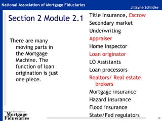 Jillayne Schlicke
National Association of Mortgage Fiduciaries
Section 2 Module 2.1
There are many
moving parts in
the Mortgage
Machine. The
function of loan
origination is just
one piece.
10
Title Insurance, Escrow
Secondary market
Underwriting
Appraiser
Home inspector
Loan originator
LO Assistants
Loan processors
Realtors/ Real estate
brokers
Mortgage insurance
Hazard insurance
Flood insurance
State/Fed regulators
 