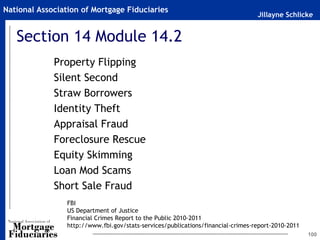 Jillayne Schlicke
National Association of Mortgage Fiduciaries
Section 14 Module 14.2
Property Flipping
Silent Second
Straw Borrowers
Identity Theft
Appraisal Fraud
Foreclosure Rescue
Equity Skimming
Loan Mod Scams
Short Sale Fraud
100
FBI
US Department of Justice
Financial Crimes Report to the Public 2010-2011
http://www.fbi.gov/stats-services/publications/financial-crimes-report-2010-2011
 