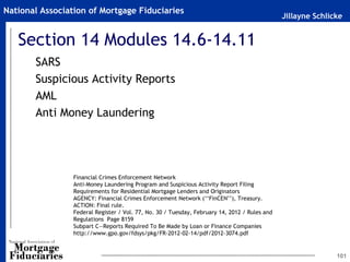 Jillayne Schlicke
National Association of Mortgage Fiduciaries
Section 14 Modules 14.6-14.11
SARS
Suspicious Activity Reports
AML
Anti Money Laundering
101
Financial Crimes Enforcement Network
Anti-Money Laundering Program and Suspicious Activity Report Filing
Requirements for Residential Mortgage Lenders and Originators
AGENCY: Financial Crimes Enforcement Network (‘‘FinCEN’’), Treasury.
ACTION: Final rule.
Federal Register / Vol. 77, No. 30 / Tuesday, February 14, 2012 / Rules and
Regulations Page 8159
Subpart C—Reports Required To Be Made by Loan or Finance Companies
http://www.gpo.gov/fdsys/pkg/FR-2012-02-14/pdf/2012-3074.pdf
 