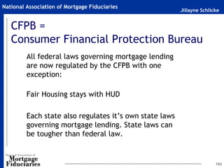 Jillayne Schlicke
National Association of Mortgage Fiduciaries
CFPB =
Consumer Financial Protection Bureau
All federal laws governing mortgage lending
are now regulated by the CFPB with one
exception:
Fair Housing stays with HUD
Each state also regulates it’s own state laws
governing mortgage lending. State laws can
be tougher than federal law.
104
 