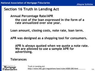 Jillayne Schlicke
National Association of Mortgage Fiduciaries
108
Annual Percentage Rate/APR
the cost of the loan expressed in the form of a
rate annualized over one year.
Loan amount, closing costs, note rate, loan term.
APR was designed as a shopping tool for consumers.
APR is always quoted when we quote a note rate.
We are allowed to use a sample APR for
advertising.
Tolerances
Section 16 Truth in Lending Act
Truth in Lending Act
http://www.fdic.gov/regulations/laws/rules/6500-200.html
 