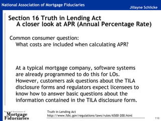 Jillayne Schlicke
National Association of Mortgage Fiduciaries
Common consumer question:
What costs are included when calculating APR?
At a typical mortgage company, software systems
are already programmed to do this for LOs.
However, customers ask questions about the TILA
disclosure forms and regulators expect licensees to
know how to answer basic questions about the
information contained in the TILA disclosure form.
110
Section 16 Truth in Lending Act
A closer look at APR (Annual Percentage Rate)
Truth in Lending Act
http://www.fdic.gov/regulations/laws/rules/6500-200.html
 