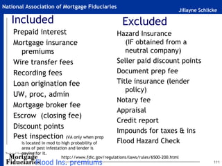Jillayne Schlicke
National Association of Mortgage Fiduciaries
Included
Prepaid interest
Mortgage insurance
premiums
Wire transfer fees
Recording fees
Loan origination fee
UW, proc, admin
Mortgage broker fee
Escrow (closing fee)
Discount points
Pest inspection (VA only when prop
is located in mod to high probability of
area of pest infestation and lender is
paying for it.
Flood Ins. premiums 111
Hazard Insurance
(IF obtained from a
neutral company)
Seller paid discount points
Document prep fee
Title insurance (lender
policy)
Notary fee
Appraisal
Credit report
Impounds for taxes & ins
Flood Hazard Check
Excluded
http://www.fdic.gov/regulations/laws/rules/6500-200.html
 