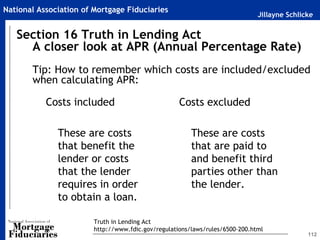 Jillayne Schlicke
National Association of Mortgage Fiduciaries
112
Section 16 Truth in Lending Act
A closer look at APR (Annual Percentage Rate)
Tip: How to remember which costs are included/excluded
when calculating APR:
Costs included
These are costs
that benefit the
lender or costs
that the lender
requires in order
to obtain a loan.
Costs excluded
These are costs
that are paid to
and benefit third
parties other than
the lender.
Truth in Lending Act
http://www.fdic.gov/regulations/laws/rules/6500-200.html
 