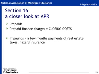Jillayne Schlicke
National Association of Mortgage Fiduciaries
Section 16
a closer look at APR
 Prepaids
 Prepaid finance charges = CLOSING COSTS
 Impounds = a few months payments of real estate
taxes, hazard insurance
114
 