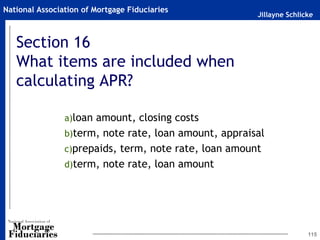 Jillayne Schlicke
National Association of Mortgage Fiduciaries
Section 16
What items are included when
calculating APR?
a)loan amount, closing costs
b)term, note rate, loan amount, appraisal
c)prepaids, term, note rate, loan amount
d)term, note rate, loan amount
115
 