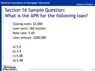 Jillayne Schlicke
National Association of Mortgage Fiduciaries
Section 16 Sample Question:
What is the APR for the following loan?
Closing costs: $2,000
Loan term: 360 months
Note rate: 5.0%
Loan amount: $200,000
a) 5.0
b) 4.9
c) 5.08
d) 6.98
116
 