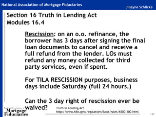 Jillayne Schlicke
National Association of Mortgage Fiduciaries
117
Rescission: on an o.o. refinance, the
borrower has 3 days after signing the final
loan documents to cancel and receive a
full refund from the lender. LOs must
refund any money collected for third
party services, even if spent.
For TILA RESCISSION purposes, business
days include Saturday (full 24 hours.)
Can the 3 day right of rescission ever be
waived?
Section 16 Truth in Lending Act
Modules 16.4
Truth in Lending Act
http://www.fdic.gov/regulations/laws/rules/6500-200.html
 