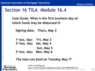 Jillayne Schlicke
National Association of Mortgage Fiduciaries
Section 16 TILA Module 16.4
Case Study: What is the first business day on
which funds may be disbursed if:
Signing date: Thurs, May 2
 
1st
bus. day: Fri, May 3
2nd
bus. day: Sat, May 4
Sun, May 5
3rd
bus. day: Mon, May 6
The loan can fund on Tuesday May 7th
118
Truth in Lending Act
http://www.fdic.gov/regulations/laws/rules/6500-200.html
 
