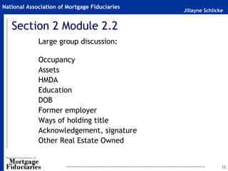 Jillayne Schlicke
National Association of Mortgage Fiduciaries
12
Section 2 Module 2.2
Large group discussion:
Occupancy
Assets
HMDA
Education
DOB
Former employer
Ways of holding title
Acknowledgement, signature
Other Real Estate Owned
 