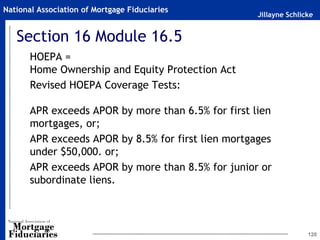Jillayne Schlicke
National Association of Mortgage Fiduciaries
Section 16 Module 16.5
HOEPA =
Home Ownership and Equity Protection Act
Revised HOEPA Coverage Tests:
APR exceeds APOR by more than 6.5% for first lien
mortgages, or;
APR exceeds APOR by 8.5% for first lien mortgages
under $50,000. or;
APR exceeds APOR by more than 8.5% for junior or
subordinate liens.
120
 
