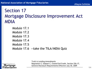 Jillayne Schlicke
National Association of Mortgage Fiduciaries
124
Section 17
Mortgage Disclosure Improvement Act
MDIA
Module 17.1
Module 17.2
Module 17.3
Module 17.4
Module 17.5
Module 17.6 --take the TILA/MDIA Quiz
Truth in Lending Amendments
Regulation Z, Subpart C, Closed End Credit, Section 226.17,
General Disclosure Requirements Effective July 30, 2009
 