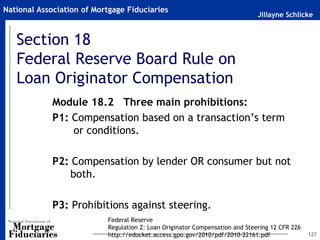Jillayne Schlicke
National Association of Mortgage Fiduciaries
Section 18
Federal Reserve Board Rule on
Loan Originator Compensation
127
Module 18.2 Three main prohibitions:
P1: Compensation based on a transaction’s term
or conditions.
P2: Compensation by lender OR consumer but not
both.
P3: Prohibitions against steering.
Federal Reserve
Regulation Z: Loan Originator Compensation and Steering 12 CFR 226
http://edocket.access.gpo.gov/2010/pdf/2010-22161.pdf
 