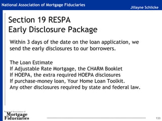 Jillayne Schlicke
National Association of Mortgage Fiduciaries
Section 19 RESPA
Early Disclosure Package
Within 3 days of the date on the loan application, we
send the early disclosures to our borrowers.
The Loan Estimate
If Adjustable Rate Mortgage, the CHARM Booklet
If HOEPA, the extra required HOEPA disclosures
If purchase-money loan, Your Home Loan Toolkit.
Any other disclosures required by state and federal law.
133
 