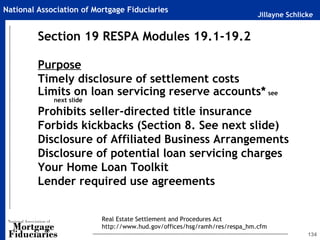 Jillayne Schlicke
National Association of Mortgage Fiduciaries
134
Section 19 RESPA Modules 19.1-19.2
Purpose
Timely disclosure of settlement costs
Limits on loan servicing reserve accounts* see
next slide
Prohibits seller-directed title insurance
Forbids kickbacks (Section 8. See next slide)
Disclosure of Affiliated Business Arrangements
Disclosure of potential loan servicing charges
Your Home Loan Toolkit
Lender required use agreements
Real Estate Settlement and Procedures Act
http://www.hud.gov/offices/hsg/ramh/res/respa_hm.cfm
 