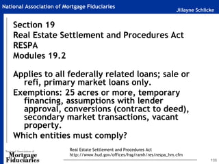 Jillayne Schlicke
National Association of Mortgage Fiduciaries
135
Section 19
Real Estate Settlement and Procedures Act
RESPA
Modules 19.2
Applies to all federally related loans; sale or
refi, primary market loans only.
Exemptions: 25 acres or more, temporary
financing, assumptions with lender
approval, conversions (contract to deed),
secondary market transactions, vacant
property.
Which entities must comply?
Real Estate Settlement and Procedures Act
http://www.hud.gov/offices/hsg/ramh/res/respa_hm.cfm
 
