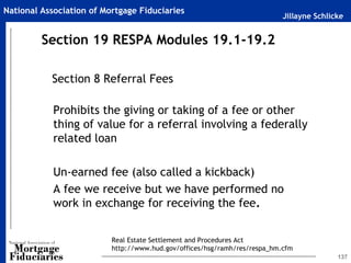 Jillayne Schlicke
National Association of Mortgage Fiduciaries
137
Section 8 Referral Fees
Prohibits the giving or taking of a fee or other
thing of value for a referral involving a federally
related loan
Un-earned fee (also called a kickback)
A fee we receive but we have performed no
work in exchange for receiving the fee.
Section 19 RESPA Modules 19.1-19.2
Real Estate Settlement and Procedures Act
http://www.hud.gov/offices/hsg/ramh/res/respa_hm.cfm
 
