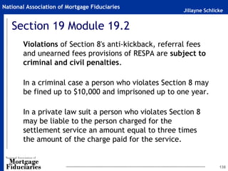 Jillayne Schlicke
National Association of Mortgage Fiduciaries
Section 19 Module 19.2
Violations of Section 8's anti-kickback, referral fees
and unearned fees provisions of RESPA are subject to
criminal and civil penalties.
In a criminal case a person who violates Section 8 may
be fined up to $10,000 and imprisoned up to one year.
In a private law suit a person who violates Section 8
may be liable to the person charged for the
settlement service an amount equal to three times
the amount of the charge paid for the service.
138
 