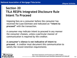 Jillayne Schlicke
National Association of Mortgage Fiduciaries
144
Section 20
TILA RESPA Integrated Disclosure Rule
Intent To Proceed
Real Estate Settlement and Procedures Act (2009 Changes)
http://www.federalreserve.gov/boarddocs/supmanual/cch/respa.pdf
Imposing fees on a consumer before the consumer has
received the Loan Estimate and indicated an “intent to
proceed” with the transaction.
A consumer may indicate intent to proceed in any manner
the consumer chooses, unless a particular manner of
communication is required by the creditor.
A consumer’s silence is not indicative of intent to
proceed. A creditor must document this communication to
satisfy the record retention requirements.
 
