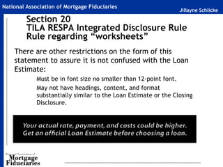 Jillayne Schlicke
National Association of Mortgage Fiduciaries
Section 20
TILA RESPA Integrated Disclosure Rule
Rule regarding “worksheets”
There are other restrictions on the form of this
statement to assure it is not confused with the Loan
Estimate:
Must be in font size no smaller than 12-point font.
May not have headings, content, and format
substantially similar to the Loan Estimate or the Closing
Disclosure.
 