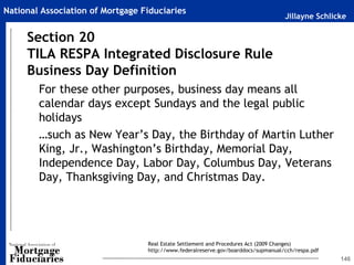 Jillayne Schlicke
National Association of Mortgage Fiduciaries
146
For these other purposes, business day means all
calendar days except Sundays and the legal public
holidays
…such as New Year’s Day, the Birthday of Martin Luther
King, Jr., Washington’s Birthday, Memorial Day,
Independence Day, Labor Day, Columbus Day, Veterans
Day, Thanksgiving Day, and Christmas Day.
Section 20
TILA RESPA Integrated Disclosure Rule
Business Day Definition
Real Estate Settlement and Procedures Act (2009 Changes)
http://www.federalreserve.gov/boarddocs/supmanual/cch/respa.pdf
 